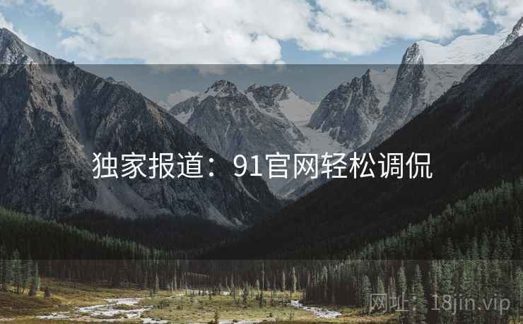 独家报道：91官网轻松调侃