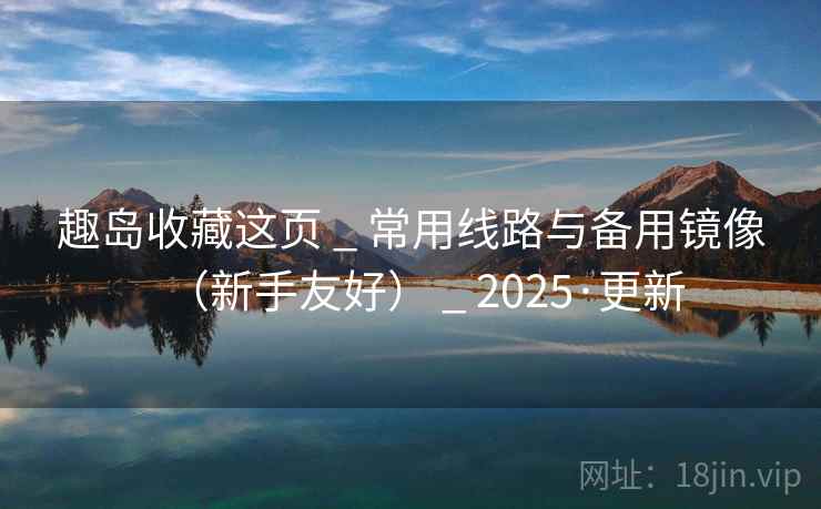 趣岛收藏这页 _ 常用线路与备用镜像（新手友好） _ 2025·更新